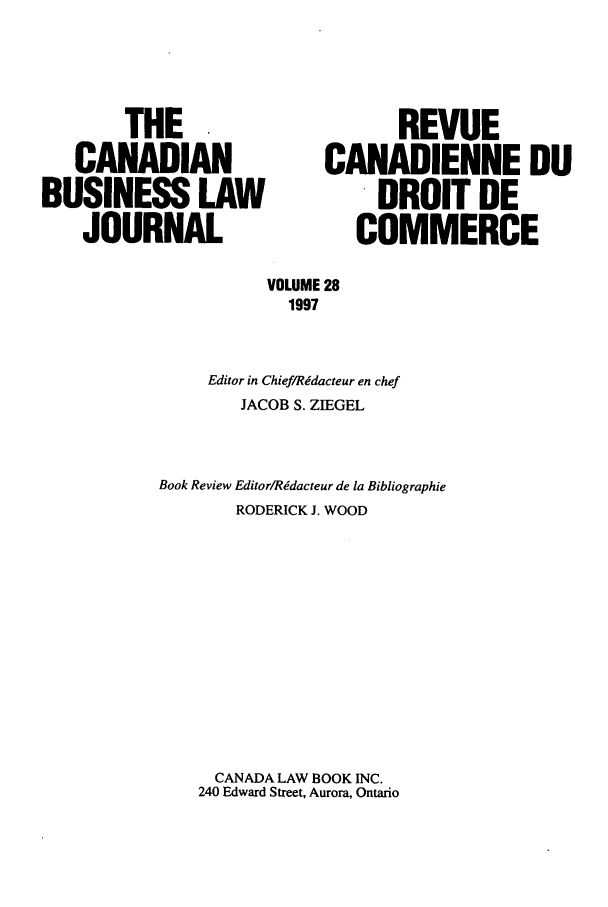handle is hein.journals/canadbus28 and id is 1 raw text is: THE                           REVUE
CANADIAN                   CANADIENNE DU
BUSINESS LAW                         DROIT DE
JOURNAL                       COMMERCE
VOLUME 28
1997
Editor in Chief/Ridacteur en chef
JACOB S. ZIEGEL
Book Review Editor/Rdacteur de la Bibliographie
RODERICK J. WOOD
CANADA LAW BOOK INC.
240 Edward Street, Aurora, Ontario


