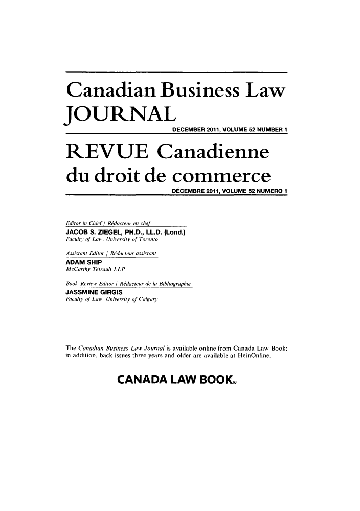 handle is hein.journals/canadbus5252 and id is 1 raw text is: Canadian Business Law
JOURNAL
DECEMBER 2011, VOLUME 52 NUMBER 1
REVUE Canadienne
du droit de commerce
DECEMBRE 2011, VOLUME 52 NUMERO 1
Editor in Chief / Redacteur en chef
JACOB S. ZIEGEL, PH.D., LL.D. (Lond.)
Faculty of Law, University of Toronto
Assistant Editor / Rdacteur assistant
ADAM SHIP
McCarthY Tdirault LLP
Book Review Editor / Rdacteur de la Bibliographie
JASSMINE GIRGIS
Faculty of Law, University of Calgary
The Canadian Business Law Journal is available online from Canada Law Book;
in addition, back issues three years and older are available at HeinOnline.

CANADA LAW BOOK&


