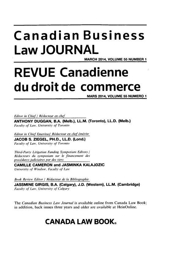 handle is hein.journals/canadbus55 and id is 1 raw text is: Canadian Business
Law JOURNAL
MARCH 2014, VOLUME 55 NUMBER 1
REVUE Canadienne
du droit de commerce
MARS 2014, VOLUME 55 NUMERO 1
Editor in Chief / Redacteur en chef
ANTHONY DUGGAN, B.A. (Melb.), LL.M. (Toronto), LL.D. (Melb.)
Faculty of Law, University of Toronto
Editor in Chief Emeritus/ Ritcteur en chef emnrite
JACOB S. ZIEGEL, PH.D., LL.D. (Lond.)
Faculty of Law. University' of Toronto
Third-Parti Litigation Funding Symposium Editors /
Redacteurs dut symposiutn stir le financement des
procedures judiciaires par des tiers
CAMILLE CAMERON and JASMINKA KALAJDZIC
Universil of Windsor, Faculty of Law
Book Review Editor / Reidacteur de la Bibliographie
JASSMINE GIRGIS, B.A. (Calgary), J.D. (Western), LL.M. (Cambridge)
Faculty of Laiw, University of Calgary
The Canadian Business Law Journal is available online from Canada Law Book;
in addition, back issues three years and older are available at HeinOnline.

CANADA LAW BOOK®


