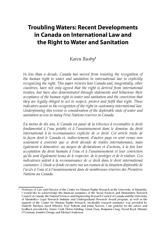 handle is hein.journals/canajo5 and id is 1 raw text is: 




      Troubling Waters: Recent Developments

          in Canada on International Law and

            the Right to Water and Sanitation



                                Karen Busbyt


   In less than a decade, Canada has moved from resisting the recognition of
   the human right to water and sanitation in international law to explicitly
   recognizing the right. This paper reviews how Canada and, tangentially, other
   countries, have not only agreed that the right is derived from international
   treaties, but have also demonstrated through statements and behaviour their
   acceptance of the human right to water and sanitation and the conviction that
   they are legally obliged to act to respect, protect and fulfil that right. These
   indicators assist in the recognition of the right in customary international law.
   Underpinning this review is consideration of the deplorable state of water and
   sanitation access in many First Nations reserves in Canada.

   En moins de dix ans, le Canada est pass6 de la rdticence ? reconnaftre le droit
   fondamental ? l'eau potable et ? l'assainissement dans le domaine du droit
   international ? la reconnaissance explicite de ce droit. Cet article traite de
   la fapon dont le Canada et, indirectement, d'autres pays en sont venus non
   seulement ? convenir que ce droit dcoule de traitds internationaux, mais
   6galement ? ddmontrer, au moyen de ddclarations et d'actions, ? la fois leur
   acceptation du droit humain ? l'eau et ? l'assainissement et leur conviction
   qu'ils sont lMgalement tenus de le respecter, de le protdger et de le rhaliser. Ces
   indicateurs aident ? la reconnaissance de ce droit dans le droit international
   coutumier. L'tude sefonde en outre sur un examen de la situation ddplorable de
   l'accs ? l'eau et l'assainissement dans de nombreuses rdserves des Premies
   Nations au Canada.


t Professor of Law and Director of the Centre for Human Rights Research at the University of Manitoba.
  I would like to acknowledge the financial assistance of the Social Sciences and Humanities Research
  Council of Canada, the Natural Sciences and Engineering Research Council of Canada and the University
  of Manitoba's Legal Research Institute and Undergraduate Research Award program, as well as the
  support of the Centre for Human Rights Research. Invaluable research assistance was provided by
  Danielle Barchyn, Jared Wheeler, Faye Roberts and Jenna Seavers. I am grateful for the advice and
  feedback provided by Aimee Craft, Helen Fallding, Umut Ozsu, Benjamin Craig, David Boyd, Melanie
  O'Gorman, Jennifer Orange and Michael Anderson.


