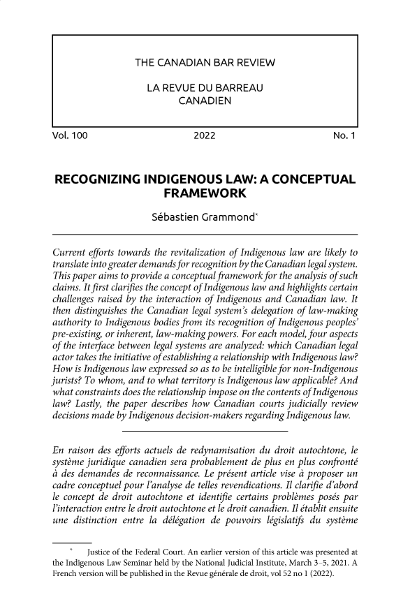 handle is hein.journals/canbarev100 and id is 1 raw text is: Vol. 100                        2022                             No. 1
RECOGNIZING INDIGENOUS LAW: A CONCEPTUAL
FRAMEWORK
Sbbastien Grammond*
Current efforts towards the revitalization of Indigenous law are likely to
translate into greater demands for recognition by the Canadian legal system.
This paper aims to provide a conceptual framework for the analysis of such
claims. It first clarifies the concept of Indigenous law and highlights certain
challenges raised by the interaction of Indigenous and Canadian law. It
then distinguishes the Canadian legal system's delegation of law-making
authority to Indigenous bodies from its recognition of Indigenous peoples'
pre-existing, or inherent, law-making powers. For each model, four aspects
of the interface between legal systems are analyzed: which Canadian legal
actor takes the initiative of establishing a relationship with Indigenous law?
How is Indigenous law expressed so as to be intelligible for non-Indigenous
jurists? To whom, and to what territory is Indigenous law applicable? And
what constraints does the relationship impose on the contents of Indigenous
law? Lastly, the paper describes how Canadian courts judicially review
decisions made by Indigenous decision-makers regarding Indigenous law.
En raison des efforts actuels de redynamisation du droit autochtone, le
systeme juridique canadien sera probablement de plus en plus confronte
a des demandes de reconnaissance. Le present article vise a proposer un
cadre conceptuel pour l'analyse de telles revendications. Il clarifie d'abord
le concept de droit autochtone et identifie certains problemes poses par
l'interaction entre le droit autochtone et le droit canadien. Il itablit ensuite
une distinction entre la delegation de pouvoirs legislatifs du systeme
Justice of the Federal Court. An earlier version of this article was presented at
the Indigenous Law Seminar held by the National Judicial Institute, March 3-5, 2021. A
French version will be published in the Revue generale de droit, vol 52 no 1 (2022).

THE CANADIAN BAR REVIEW
LA REVUE DU BARREAU
CANADIEN


