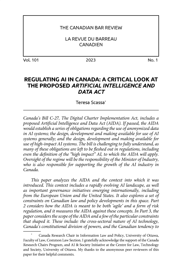 handle is hein.journals/canbarev101 and id is 1 raw text is: 










Vol. 101                        2023                          No. 1



REGULATING Al IN CANADA: A CRITICAL LOOK AT
  THE PROPOSED ARTIFICIAL INTELLIGENCE AND
                            DATA   ACT

                          Teresa  Scassa*


Canada's  Bill C-27, The Digital Charter Implementation Act, includes a
proposed Artificial Intelligence and Data Act (AIDA). If passed, the AIDA
would establish a series of obligations regarding the use of anonymized data
in AI systems; the design, development and making available for use of AI
systems generally; and the design, development and making available for
use of high-impact AI systems. The bill is challenging to fully understand, as
many  of these obligations are left to be fleshed out in regulations, including
even the definition of the high impact AI, to which the AIDA will apply.
Oversight of the regime will be the responsibility of the Minister oflndustry,
who  is also responsible for supporting the growth of the AI industry in
Canada.

    This paper analyzes the AIDA   and the context into which it was
introduced. This context includes a rapidly evolving AI landscape, as well
as important governance  initiatives emerging internationally, including
from  the European Union and the United States. It also explores a set of
constraints on Canadian law and policy developments in this space. Part
2 considers how the AIDA  is meant to be both 'agile' and a form of risk
regulation, and it measures the AIDA against these concepts. In Part 3, the
paper considers the scope of the AIDA and afew of the particular constraints
that shaped it. These include: the cross-sectoral nature of AI technology,
Canada's constitutional division of powers, and the Canadian tendency to
        Canada Research Chair in Information Law and Policy, University of Ottawa,
Faculty of Law, Common Law Section. I gratefully acknowledge the support of the Canada
Research Chairs Program, and Al & Society Initiative at the Centre for Law, Technology
and Society, University of Ottawa. My thanks to the anonymous peer reviewers of this
paper for their helpful comments.


THE  CANADIAN BAR REVIEW

   LA REVUE   DU  BARREAU
          CANADIEN



