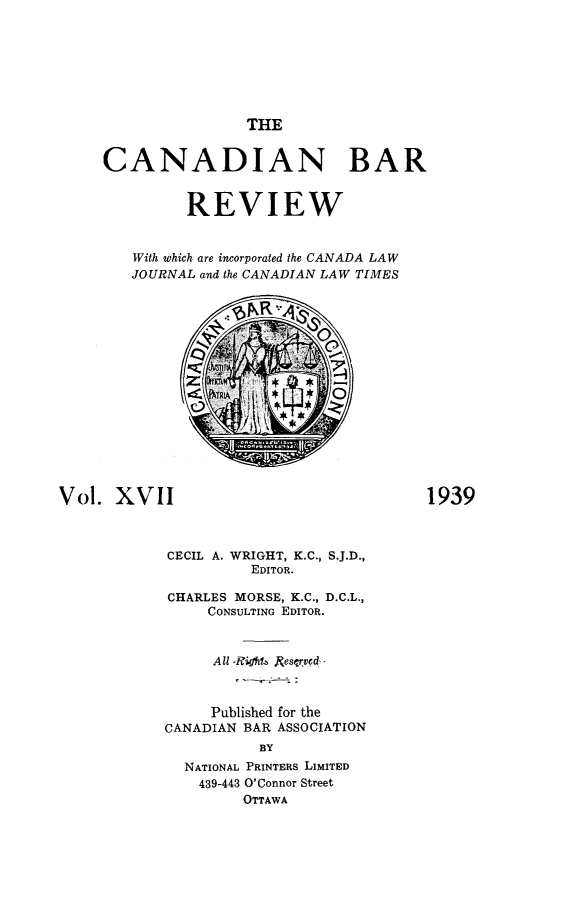 handle is hein.journals/canbarev17 and id is 1 raw text is: 







THE


     CANADIAN BAR


              REVIEW


        With which are incorporated the CANADA LAW
        JOURNAL and the CANADIAN LAW TIMES

                      NR













Vol.  XVII                                1939



            CECIL A. WRIGHT, K.C., S.J.D.,
                      EDITOR.

            CHARLES MORSE, K.C., D.C.L.,
                 CONSULTING EDITOR.


                 All -Righ61 Resarved



                 Published for the
            CANADIAN BAR ASSOCIATION
                       BY
              NATIONAL PRINTERS LIMITED
                439-443 O'Connor Street
                     OTTAWA


