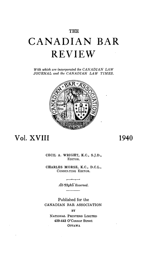 handle is hein.journals/canbarev18 and id is 1 raw text is: 






                      THE


      CANADIAN BAR


               REVIEW


        With which are incorporated the CANADIAN LAW
        JOURNAL and the CANADIAN LAW TIMES.
















Vol.  XVIII                               1940



            CECIL A. WRIGHT, K.C., S.J.D.,
                     EDITOR.

            CHARLES MORSE, K.C., D.C.L.,
                 CONSULTING EDITOR.


                 All, RightFReserved.



                 Published for the
            CANADIAN BAR ASSOCIATION
                       BY
              NATIONAL PRINTERS LIMITED
                439-443 O'Connor Street
                     OTTAWA


