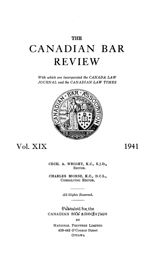 handle is hein.journals/canbarev19 and id is 1 raw text is: 








                     THE


     CANADIAN BAR


               REVIEW


        With which are incorporated the CANADA LAW
        JOURNAL and the CANADIAN LAW TIMES





                    PARA










Vol.  XIX                                 1941



            CECIL A. WRIGHT, K.C., S.J.D.,
                      EDITOR.

             CHARLES MORSE, K.C., D.C.L.,
                 CONSULTING EDITOR.



                 All Rights Reserved.



                 'ku fisdied:for.the
            CANADIAN BAhW AbSOQiATI.ON
                       BY
              NATIONAL PRINTERS LIMITED
                439-443 O'Connor Street
                     OTTAWA


