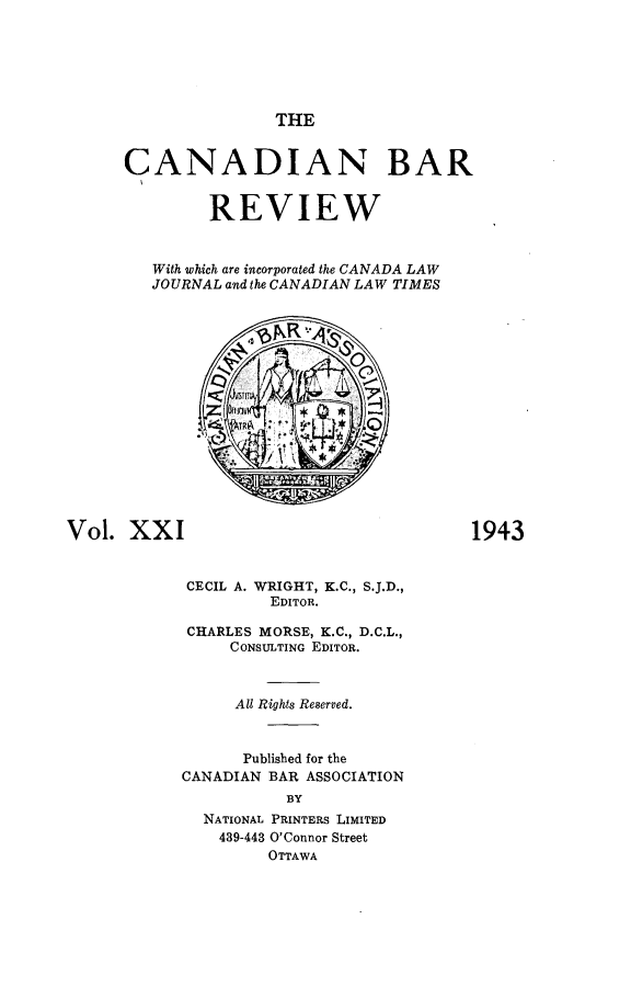 handle is hein.journals/canbarev21 and id is 1 raw text is: 






THE


      CANADIAN BAR


               REVIEW


         With which are incorporated the CANADA LAW
         JOURNAL and the CANADIAN LAW TIMES
















Vol.  XXI                                 1943


            CECIL A. WRIGHT, K.C., S.J.D.,
                     EDITOR.

            CHARLES MORSE, K.C., D.C.L.,
                 CONSULTING EDITOR.



                 All Rights Reserved.



                 Published for the
            CANADIAN BAR ASSOCIATION
                       BY
              NATIONAL PRINTERS LIMITED
                439-443 O'Connor Street
                     OTTAWA



