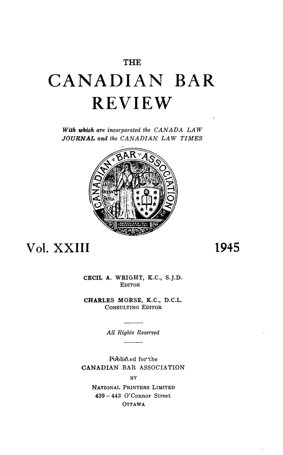 handle is hein.journals/canbarev23 and id is 1 raw text is: 







THE


     CANADIAN BAR


              REVIEW


        With which are incorporated the CANADA LAW
        JOURNAL and the CANADIAN LAW TIMES

                     NR













Vol.  XXIII                               1945



             CECIL A. WRIGHT, K.C., S.J.D.
                     EDITOR

             CHARLES MORSE, K.C., D.C.L.
                 CONSULTING EDITOR



                 All Rights Reserved



                 Pqblisled forthe
            CANADIAN BAR ASSOCIATION
                       BY
              NATIONAL PRINTERS LIMITED
              439 - 443 O'Connor Street
                     OTTAWA



