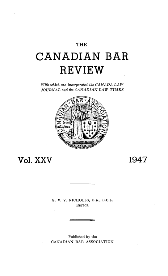 handle is hein.journals/canbarev25 and id is 1 raw text is: 









THE


      CANADIAN BAR


              REVIEW


        With which are incorporated the CANADA LAW
        JOURNAL and the CANADIAN LAW TIMES

















Vol. XXV                            1947








           G. V. V. NICHOLLS, B.A., B.C.L.
                   EDITOR







                Published by the
           CANADIAN BAR ASSOCIATION


