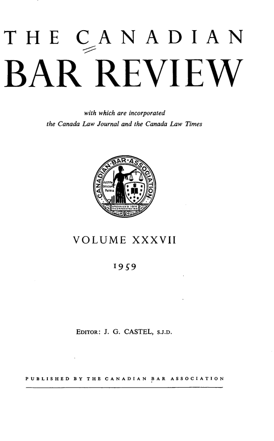 handle is hein.journals/canbarev37 and id is 1 raw text is: 



THE


CANADIAN


BAR REVIEW


            with which are incorporated
      the Canada Law Journal and the Canada Law Times






                PATRIA 0





          VOLUME   XXXVII


                9ST9






           EDITOR: J. G. CASTEL, S.J.D.


PUBLISHED BY THE CANADIAN BAR ASSOCIATION


