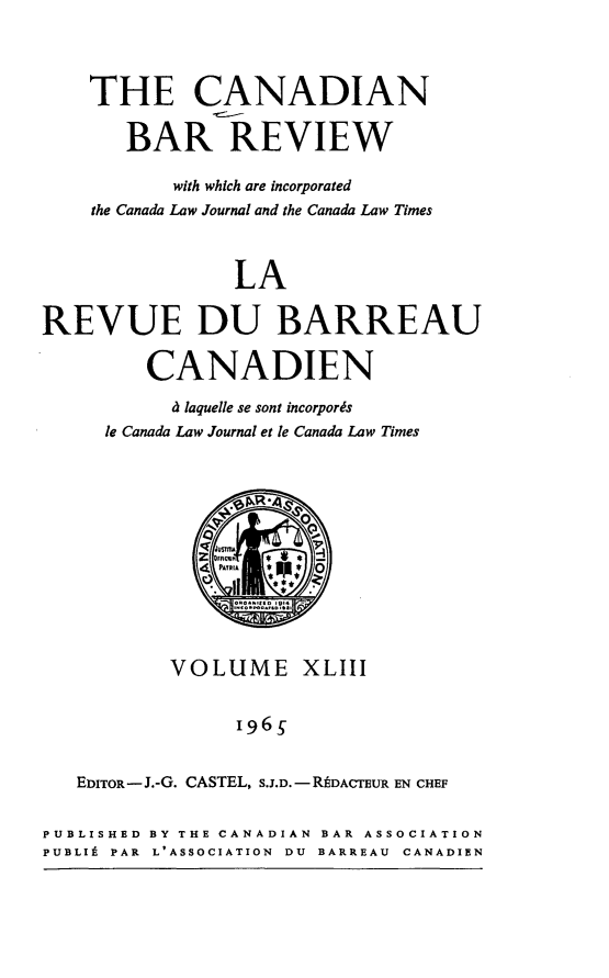 handle is hein.journals/canbarev43 and id is 1 raw text is: 




    THE CANADIAN

       BAR REVIEW

           with which are incorporated
    the Canada Law Journal and the Canada Law Times



                LA

REVUE DU BARREAU

         CANADIEN

           d laquelle se sont incorpords
     le Canada Law Journal et le Canada Law Times






             z FACW
             4 PAYRIA  0





           VOLUME XLIII


                 1965


   EDITOR-J.-G. CASTEL, S.J.D.-RADACTEUR EN CHEF


PUBLISHED BY THE CANADIAN BAR ASSOCIATION
PUBLI9 PAR L'ASSOCIATION DU BARREAU CANADIEN


