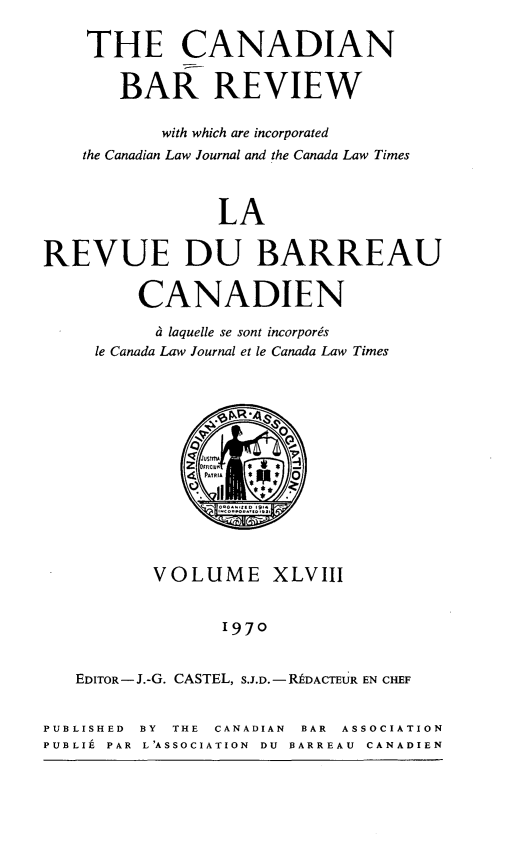 handle is hein.journals/canbarev48 and id is 1 raw text is: 

    THE CANADIAN

       BAR REVIEW

           with which are incorporated
    the Canadian Law Journal and the Canada Law Times



                LA


REVUE DU BARREAU

         CANADIEN

           t laquelle se sont incorporgs
     le Canada Law Journal et le Canada Law Times







               PATRIA * 0






          VOLUME XLVIII


                 1970


   EDITOR - J.-G. CASTEL, S.J.D. - MDACTEUR EN CHEF


PUBLISHED BY THE CANADIAN BAR ASSOCIATION
PUBLIE PAR L'ASSOCIATION DU BARREAU CANADIEN


