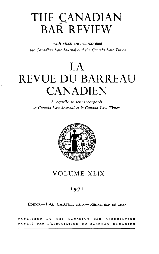 handle is hein.journals/canbarev49 and id is 1 raw text is: 


    THE CANADIAN


       BAR REVIEW

           with which are incorporated
    the Canadian Law Journal and the Canada Law Times



                 LA


REVUE DU BARREAU


         CANADIEN

           e& laquelle se sont incorporgs
     le Canada Law Journal et le Canada Law Times




                     0

               ustmu







           VOLUME XLIX


                 1971


   EDITOR- J.-G. CASTEL, S.J.D. - DACTEUR EN CHEF


PUBLISHED BY THE CANADIAN BAR ASSOCIATION
PUBLI4 PAR L'ASSOCIATION DU BARREAU CANADIEN


