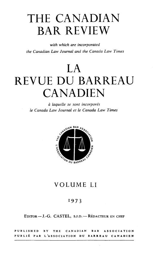 handle is hein.journals/canbarev51 and id is 1 raw text is: 

    THE CANADIAN

       BAR REVIEW

           with which are incorporated
    the Canadian Law Journal and the Canada Law Times


                LA

REVUE DU BARREAU

         CANADIEN
         a laquelle se sont incorpores
     le Canada Law Journal et le Canada Law Times


            VOLUME LI


                 1973

   EDITOR-J.-G. CASTEL, S.J.D.-RDACTEUR EN CHEF

PUBLISHED BY THE CANADIAN  BAR  ASSOCIATION
PUBLIk PAR  L'ASSOCIATION  DU  BARREAU  CANADIEN



