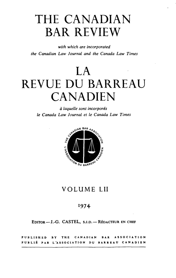 handle is hein.journals/canbarev52 and id is 1 raw text is: 


    THE CANADIAN

       BAR REVIEW

           with which are incorporated
   the Canadian Law Journal and the Canada Law Times



                LA


REVUE DU BARREAU

         CANADIEN

            d laquelle sont incorporis
     le Canada Law Journal et le Canada Law Times


- Mii BAR .


- UU BAt%-


            VOLUME LII


                 '974


   EDITOR- J.-G. CASTEL, S.J.D. - RtDACTEUR EN CHEF


PUBLISHED BY THE CANADIAN  BAR  ASSOCIATION
PUBLIA PAR  L'ASSOCIATION  DU  BARREAU  CANADIEN



