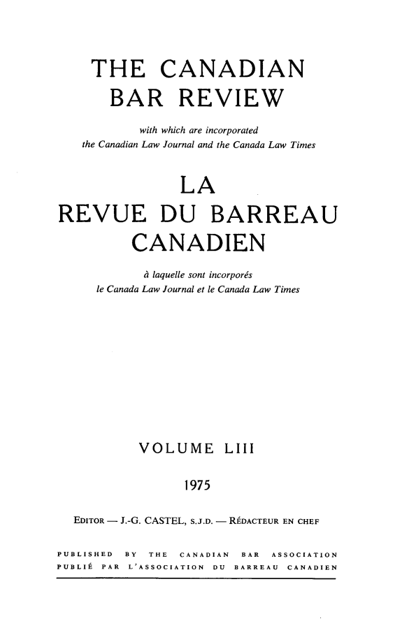 handle is hein.journals/canbarev53 and id is 1 raw text is: 




     THE CANADIAN

       BAR REVIEW

           with which are incorporated
   the Canadian Law Journal and the Canada Law Times


                 LA

REVUE DU BARREAU

          CANADIEN

            Li laquelle sont incorporgs
     le Canada Law Journal et le Canada Law Times











           VOLUME LIII


                 1975

  EDITOR - J.-G. CASTEL, S.J.D. - REDACTEUR EN CHEF

PUBLISHED BY THE CANADIAN BAR ASSOCIATION
PUBLIt PAR L'ASSOCIATION DU BARREAU CANADIEN


