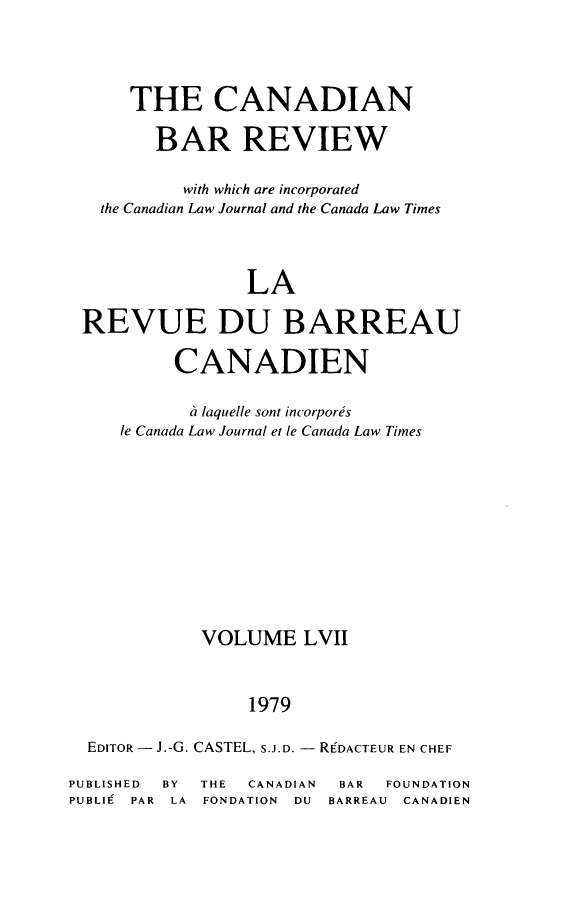 handle is hein.journals/canbarev57 and id is 1 raw text is: 



      THE CANADIAN

        BAR REVIEW

           with which are incorporated
   the Canadian Law Journal and the Canada Law Times



                 LA

 REVUE DU BARREAU

          CANADIEN

          a laquelle sont incorpores
     le Canada Law Journal et le Canada Law Times









             VOLUME LVII


                 1979

  EDITOR - J.-G. CASTEL, S.J.D. - REDACTEUR EN CHEF
PUBLISHED BY THE CANADIAN BAR FOUNDATION
PUBLI9 PAR LA FONDATION DU BARREAU CANADIEN



