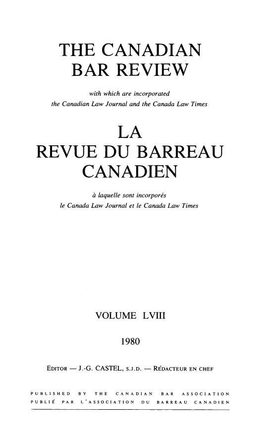 handle is hein.journals/canbarev58 and id is 1 raw text is: 



    THE CANADIAN

       BAR REVIEW

          with which are incorporated
   the Canadian Law Journal and the Canada Law Times


                LA

REVUE DU BARREAU

         CANADIEN

           ii laquelle sont incorpors
     le Canada Law Journal et le Canada Law Times


VOLUME


LVIII


                  1980

   EDITOR - J.-G. CASTEL, S.J.D. - RgDACTEUR EN CHEF

PUBLISHED BY THE CANADIAN BAR ASSOCIATION
PUBLI PAR L'ASSOCIATION  DU  BARREAU  CANADIEN


