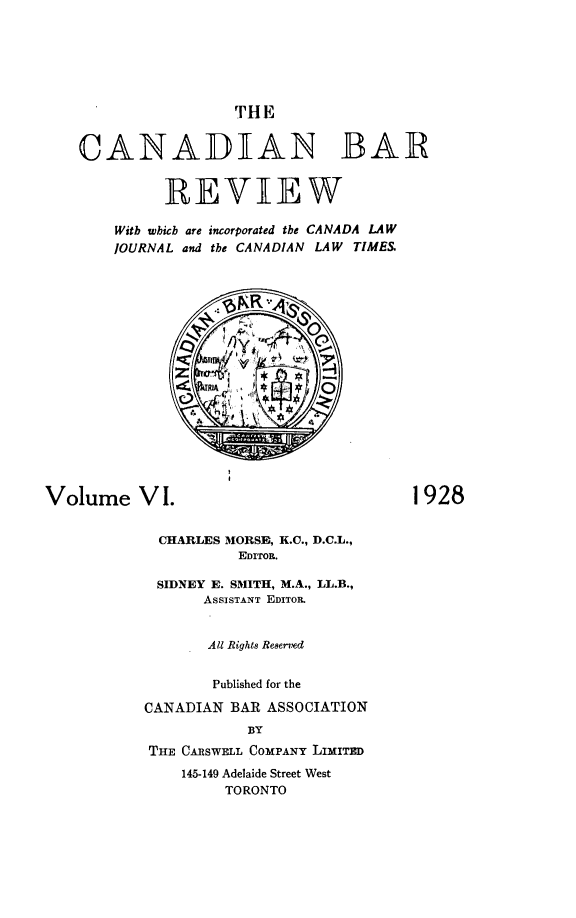 handle is hein.journals/canbarev6 and id is 1 raw text is: 






                     THE


    CANADIAN BAR


             REVIEW

        Witb which are incorporated the CANADA LAW
        JOURNAL and the CANADIAN LAW TIME.&

















Volume VI.                               1928


             CHARLES MORSE, K.C., D.C.L.,
                     EDITOR.

            SIDNEY E. SMITH, M.A., LL.B.,
                  AsSISTANT EDITOR.


                  All Rights Reserved


                  Published for the

           CANADIAN BAR ASSOCIATION
                      BY
           THE CARSWELL COMPANY LIMITED
               145-149 Adelaide Street West
                    TORONTO


