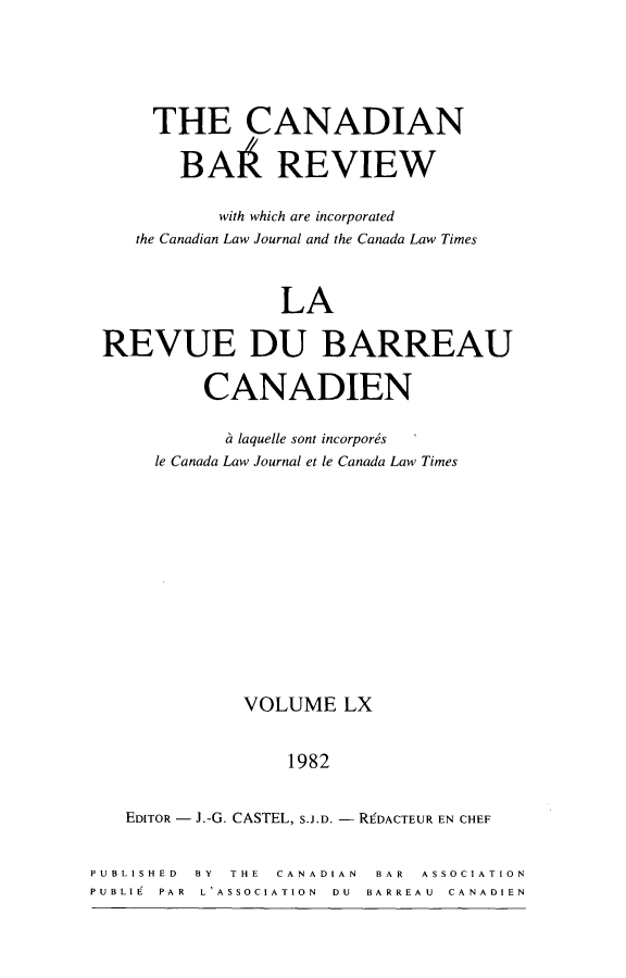 handle is hein.journals/canbarev60 and id is 1 raw text is: 





      THE CANADIAN

        BAA REVIEW

            with which are incorporated
    the Canadian Law Journal and the Canada Law Times



                 LA

 REVUE DU BARREAU

          CANADIEN

            a laquelle sont incorporis
      le Canada Law Journal et le Canada Law Times












              VOLUME   LX


                  1982


   EDITOR - J.-G. CASTEL, S.J.D. - RgDACTEUR EN CHEF


PUBLISHED BY THE CANADIAN BAR ASSOCIATION
PUBLIE PAR L'ASSOCIATION  DU  BARREAU  CANADIEN


