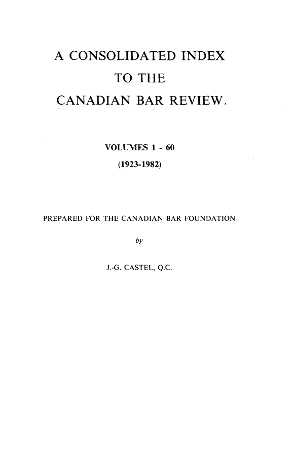 handle is hein.journals/canbarev6060 and id is 1 raw text is: 




  A CONSOLIDATED INDEX

           TO THE

  CANADIAN BAR REVIEW.




          VOLUMES 1 - 60

            (1923-1982)





PREPARED FOR THE CANADIAN BAR FOUNDATION

              by


J.-G. CASTEL, Q.C.


