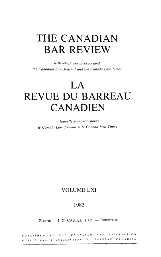 handle is hein.journals/canbarev61 and id is 1 raw text is: 






     THE CANADIAN

       BAR REVIEW

           with which are incorporated
    the Canadian Law Journal and the Canada Law Times


                 LA

 REVUE DU BARREAU

          CANADIEN

             laquelle sont incorpords
     le Canada Law Journal et le Canada Law Times











             VOLUME LXI


                  1983


      EDITOR J.-G. CASTEL, S.J.D. - DIRECTEUR


PUBLISHED BY THE CANADIAN BAR ASSOCIATION
PUBLIE PAR L*ASSOCIATION  DU  BARREA U  CANADIEN


