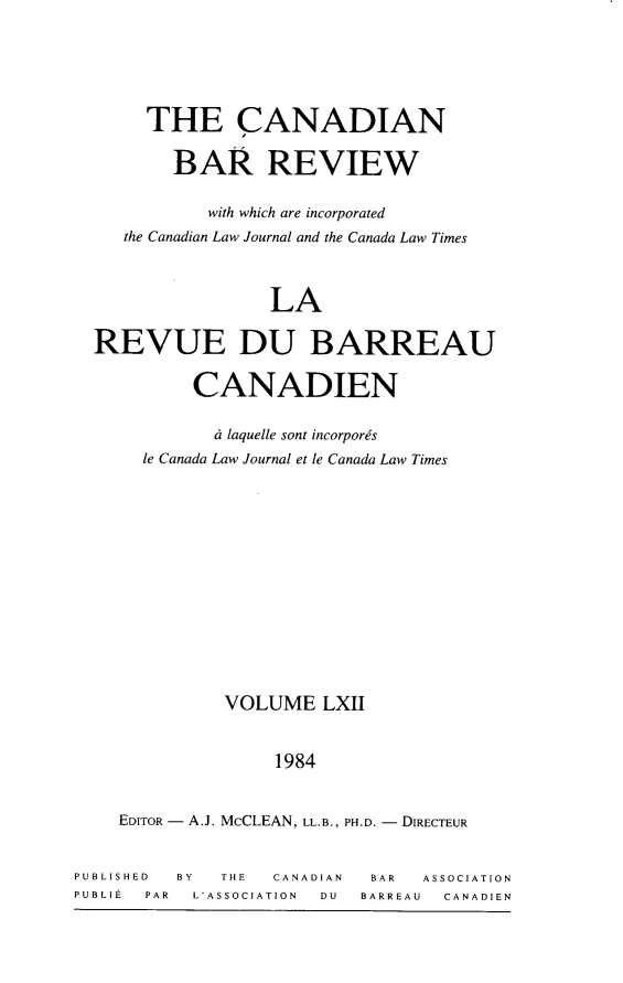 handle is hein.journals/canbarev62 and id is 1 raw text is: 




       THE CANADIAN

         BAR REVIEW

             with which are incorporated
     the Canadian Law Journal and the Canada Law Times



                  LA

  REVUE DU BARREAU

           CANADIEN

             d laquelle sont incorpores
      le Canada Law Journal et le Canada Law Times












              VOLUME LXII


                   1984


    EDITOR - A.J. McCLEAN, LL.B., PH.D. - DIRECTEUR


PUBLISHED BY  THE  CANADIAN BAR  ASSOCIATION
PUBLIEt PAR L'ASSOCIATION  DU   BARREAU   CANADIEN


