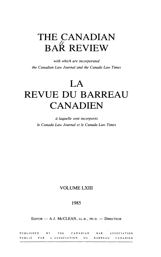 handle is hein.journals/canbarev63 and id is 1 raw text is: 






       THE CANADIAN

         BAI REVIEW

            with which are incorporated
    the Canadian Law Journal and the Canada Law Times



                  LA

  REVUE DU BARREAU

           CANADIEN

             d laquelle sont incorpores
      le Canada Law Journal et le Canada Law Times













               VOLUME LXIII


                   1985


    EDITOR - A.J. McCLEAN, LL.B., PH.D. - DIRECTEUR


PUBLISHED BY  THE  CANADIAN BAR  ASSOCIATION
PUBLIE PAR L'ASSOCIATION   DU  BARREAU   CANADIEN


