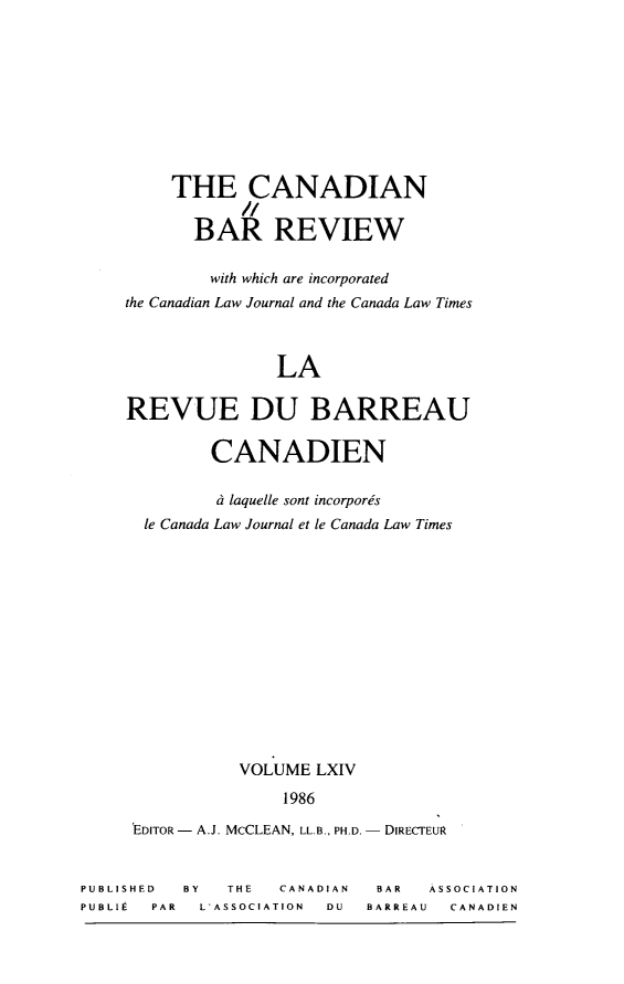 handle is hein.journals/canbarev64 and id is 1 raw text is: 









     THE CANADIAN

       BA REVIEW

         with which are incorporated
the Canadian Law Journal and the Canada Law Times



               LA

REVUE DU BARREAU

         CANADIEN

         d laquelle sont incorporis
  le Canada Law Journal et le Canada Law Times













           VOLUME LXIV
                1986


'EDITOR - A.J. McCLEAN, LL.B., PH.D.


DIRECTEUR


PUBLISHED BY   THE  CANADIAN  BAR  ASSOCIATION
PUBLIt PAR  L'ASSOCIATION DU BARREAU CANADIEN


