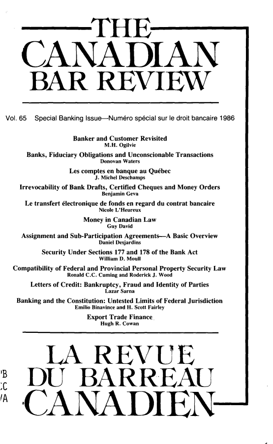 handle is hein.journals/canbarev65 and id is 1 raw text is: 



                     THE



    CANADIAN


      BAR REVIEW



Vol. 65 Special Banking Issue-Numero sp6cial sur le droit bancaire 1986


                Banker and Customer Revisited
                        M.H. Ogilvie
     Banks, Fiduciary Obligations and Unconscionable Transactions
                       Donovan Waters
                Les comptes en banque au Quebec
                      J. Michel Deschamps
   Irrevocability of Bank Drafts, Certified Cheques and Money Orders
                       Benjamin Geva
     Le transfert klectronique de fonds en regard du contrat bancaire
                       Nicole L'Heureux
                   Money in Canadian Law
                         Guy David
    Assignment and Sub-Participation Agreements-A Basic Overview
                       Daniel Desjardins
         Security Under Sections 177 and 178 of the Bank Act
                       William D. Moull
  Compatibility of Federal and Provincial Personal Property Security Law
               Ronald C.C. Cuming and Roderick J. Wood
      Letters of Credit: Bankruptcy, Fraud and Identity of Parties
                        Lazar Sarna
   Banking and the Constitution: Untested Limits of Federal Jurisdiction
                 Emilio Binavince and H. Scott Fairley
                    Export Trade Finance
                       Hugh R. Cowan




          LA REVUE


     DU BARREAU



     ,CANADIEN


