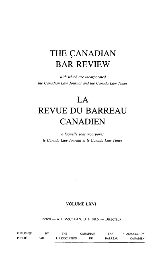 handle is hein.journals/canbarev66 and id is 1 raw text is: 











     THE CANADIAN

       BAR REVIEW

         with which are incorporated
the Canadian Law Journal and the Canada Law Times



                LA

REVUE DU BARREAU

         CANADIEN

         d laquelle sont incorporis
  le Canada Law Journal et le Canada Law Times














           VOLUME LXVI


 EDITOR- A.J. McCLEAN, LL.B., PH.D. - DIRECTEUR


   BY    THE     CANADIAN
PAR    L'ASSOCIATION DU


BAR    * ASSOCIATION
BARREAU   CANADIEN


PUBLISHED
PUBLIt


