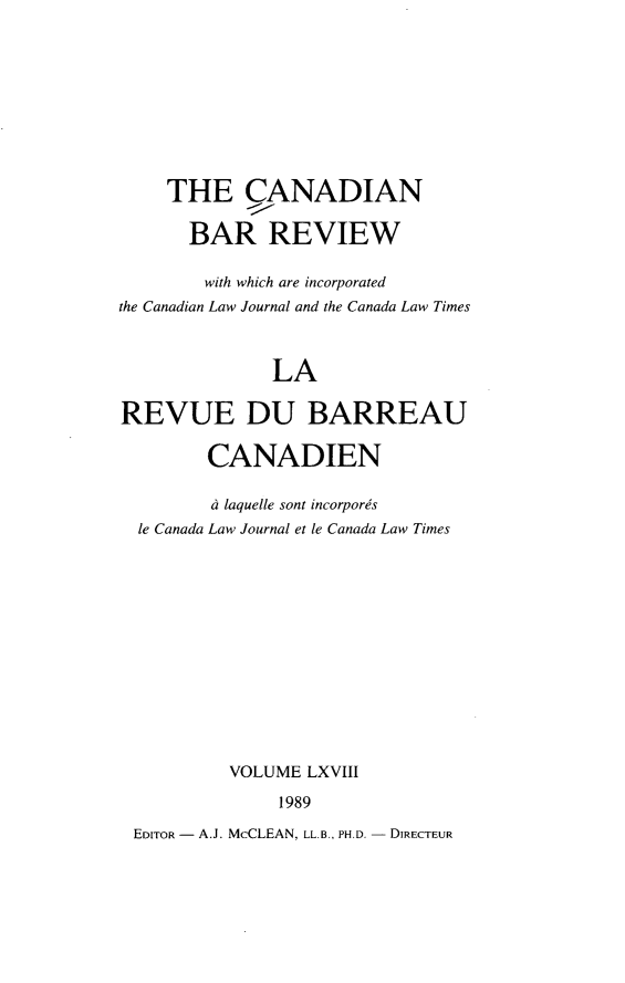 handle is hein.journals/canbarev68 and id is 1 raw text is: 









     THE CANADIAN

       BAR REVIEW

       with which are incorporated
the Canadian Law Journal and the Canada Law Times



               LA

REVUE DU BARREAU

        CANADIEN

        ci laquelle sont incorpores
  le Canada Law Journal et le Canada Law Times













           VOLUME LXVIII

               1989

 EDITOR - A.J. McCLEAN, LL.B., PH.D. - DIRECTEUR


