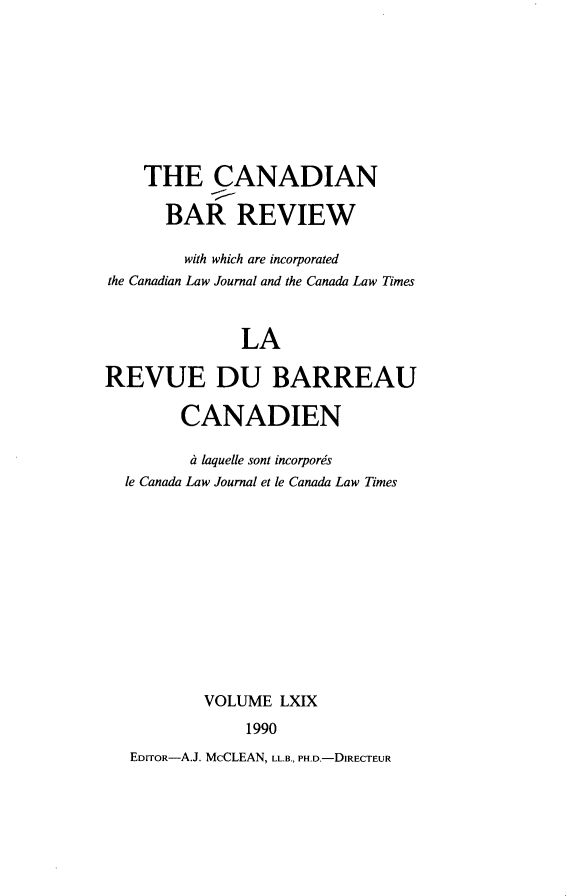 handle is hein.journals/canbarev69 and id is 1 raw text is: 









    THE CANADIAN

      BAR REVIEW

        with which are incorporated
the Canadian Law Journal and the Canada Law Times



              LA

REVUE DU BARREAU

        CANADIEN

        dt laquelle sont incorpors
  le Canada Law Journal et le Canada Law Times












           VOLUME LXIX
               1990
   EDrroR-A.J. McCLEAN, LL.B., PH.D.-DIRECTEUR


