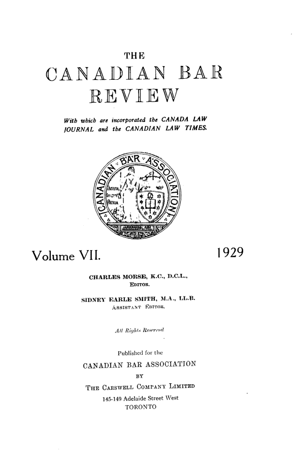 handle is hein.journals/canbarev7 and id is 1 raw text is: 






                    THE


   CANADIAN BAR


             REVIEW


       Witb wbicb are incorporated tbe CANADA LAW
       JOURNAL and the CANADIAN LAW TIMES


















Volume VII.                              1929


             CHARLES MORSE, K.C., D.C.L.,
                     EDITOR.

           SIDNEY FURLE SMITH, M.A., LL.R.
                  ASSTSTANT  FDTTOLR.


                  All RigIh/, Re.qerr ,d


                  Published for the

           CANADIAN BAR ASSOCIATION
                       BY

            THtE CI11SWELL C03PANY LIMITED
                145-149 Adelaide Street West
                    TORONTO


