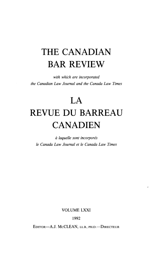 handle is hein.journals/canbarev71 and id is 1 raw text is: 










    THE CANADIAN

      BAR REVIEW

        with which are incorporated
the Canadian Law Journal and the Canada Law Times



              LA

REVUE DU BARREAU


        CANADIEN

        a laquelle sont incorporis
  le Canada Law Journal et le Canada Law Times














           VOLUME LXXI

               1992

 EDITOR-A.J. McCLEAN, LL.B., PH.D.-DIRECTEUR


