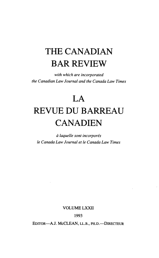 handle is hein.journals/canbarev72 and id is 1 raw text is: 








     THE CANADIAN

       BAR REVIEW

       with which are incorporated
the Canadian Law Journal and the Canada Law Times


              LA

 REVUE DU BARREAU

        CANADIEN

        d laquelle sont incorpors
  le Canada Law Journal et le Canada Law Times











           VOLUME LXXII
               1993
EDIToR-A.J. McCLEAN, LL.B., PH.D.-DIRECTEUR



