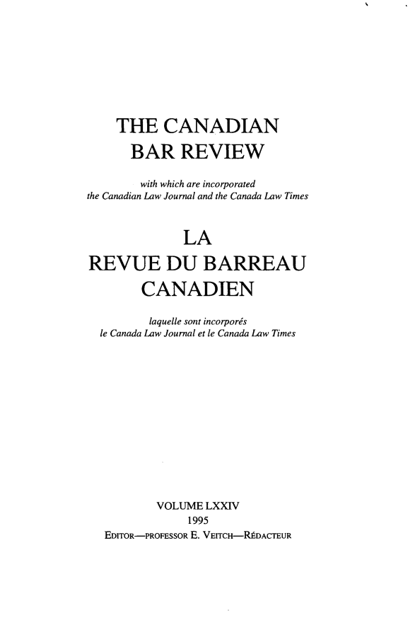 handle is hein.journals/canbarev74 and id is 1 raw text is: 









    THE CANADIAN

      BAR REVIEW

        with which are incorporated
the Canadian Law Journal and the Canada Law Times



              LA

REVUE DU BARREAU

        CANADIEN

        laquelle sont incorporis
  le Canada Law Journal et le Canada Law Times














          VOLUME LXXIV
               1995
   EDITOR-PROFESSOR E. VEITCH-RIDACTEUR


