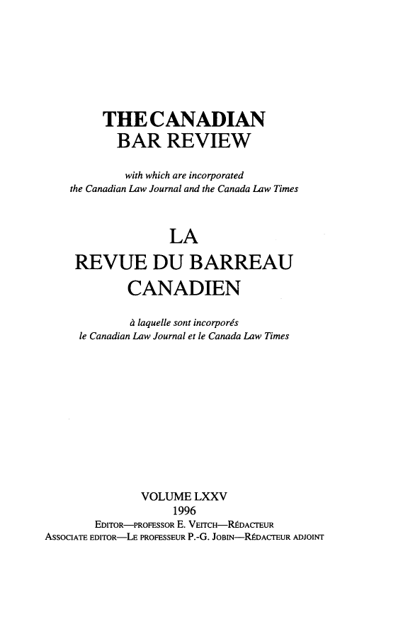 handle is hein.journals/canbarev75 and id is 1 raw text is: 








         THE CANADIAN
           BAR REVIEW

           with which are incorporated
    the Canadian Law Journal and the Canada Law Times



                   LA

     REVUE DU BARREAU

             CANADIEN

             i laquelle sont incorpor~s
     le Canadian Law Journal et le Canada Law Times












               VOLUME LXXV
                    1996
        EDITOR-PROFESSOR E. VEITCH-RDACTEUR
AsSOCIATE EDITOR-LE PROFESSEUR P.-G. JOBIN-RDACTEUR ADJOINT


