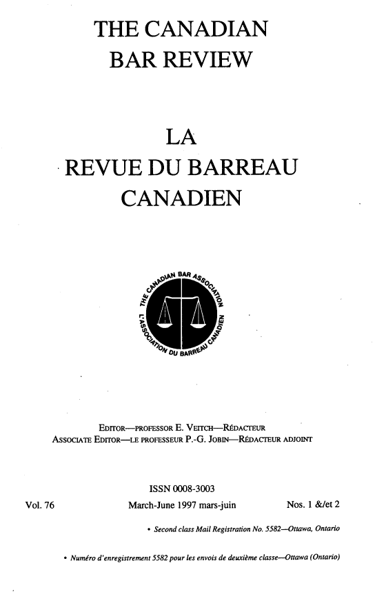 handle is hein.journals/canbarev76 and id is 1 raw text is: 

     THE CANADIAN


        BAR REVIEW






                 LA


REVUE DU BARREAU


CANADIEN


        EDITOR-PROFESSOR E. VEITCH-RDACrEUR
AssocIATE EDITOR-LE PROFESSEUR P.-G. JOBIN--RDACTEUR ADJOINT




                 ISSN 0008-3003


March-June 1997 mars-juin


Nos. 1 &/et 2


- Second class Mail Registration No. 5582--Ottawa, Ontario


* Numero d'enregistrement 5582 pour les envois de deuxi~me classe-Ottawa (Ontario)


Vol. 76


