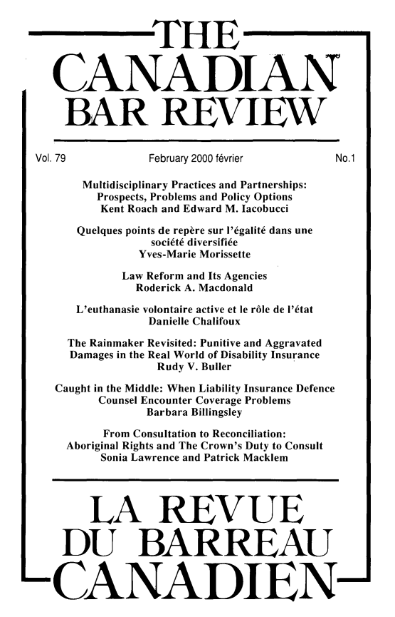 handle is hein.journals/canbarev79 and id is 1 raw text is: 


                  THE



    CANADIAN


    BAR REVIEW


 Vol. 79         February 2000 fvrier      No.1

        Multidisciplinary Practices and Partnerships:
          Prospects, Problems and Policy Options
          Kent Roach and Edward M. Iacobucci

       Quelques points de repere sur I'egalite dans une
                  societe diversifice
                Yves-Marie Morissette

             Law Reform and Its Agencies
               Roderick A. Macdonald

       L'euthanasie volontaire active et le rble de i'etat
                 Danielle Chalifoux

      The Rainmaker Revisited: Punitive and Aggravated
      Damages in the Real World of Disability Insurance
                  Rudy V. Builer

    Caught in the Middle: When Liability Insurance Defence
          Counsel Encounter Coverage Problems
                 Barbara Billingsley

           From Consultation to Reconciliation:
      Aboriginal Rights and The Crown's Duty to Consult
          Sonia Lawrence and Patrick Macklem




          LA REVUE

     DU BARREAU



-CANADIEN-


