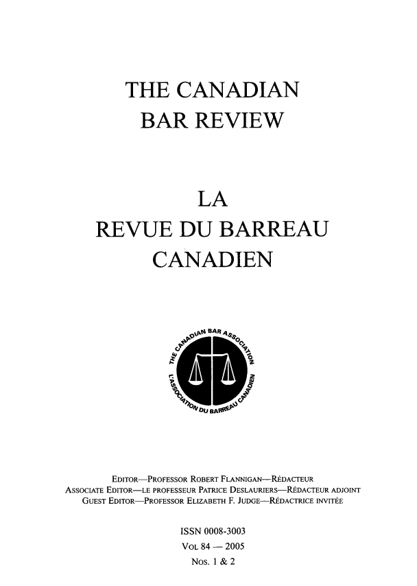 handle is hein.journals/canbarev84 and id is 1 raw text is: 







    THE CANADIAN


       BAR REVIEW







               LA


REVUE DU BARREAU


             CANADIEN






                   Dta BAR





                   00







       EDITOR-PROFESSOR ROBERT FLANNIGAN-UDACTEUR
ASSOCIATE EDITOR-LE PROFESSEUR PATRICE DESLAURIERS-REDACTEUR ADJOINT
   GUEST EDITOR-PROFESSOR ELIZABETH F. JUDGE-REDACTRICE INVITEE


                 ISSN 0008-3003
                 VOL 84 - 2005
                   Nos. 1 & 2


