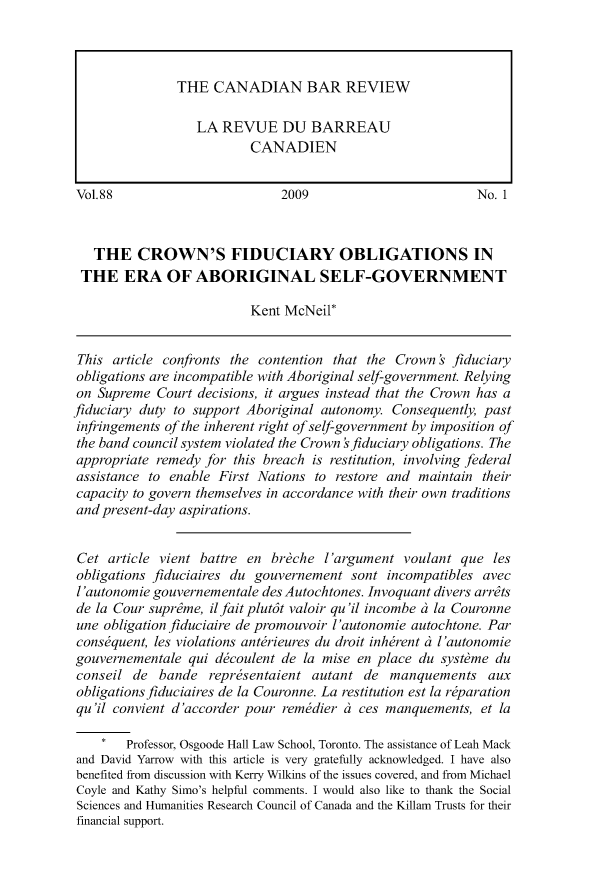 handle is hein.journals/canbarev88 and id is 1 raw text is: 










Vol.88                        2009                         No. 1



   THE CROWN'S FIDUCIARY OBLIGATIONS IN
 THE ERA OF ABORIGINAL SELF-GOVERNMENT

                          Kent McNeil*


 This article confronts the contention that the Crown s fiduciary
 obligations are incompatible with Aboriginal self-government. Relying
 on Supreme Court decisions, it argues instead that the Crown has a
fiduciary duty to support Aboriginal autonomy. Consequently, past
infringements of the inherent right of self-government by imposition of
the band council system violated the Crown sfiduciary obligations. The
appropriate remedy for this breach is restitution, involving federal
assistance to enable First Nations to restore and maintain their
capacity to govern themselves in accordance with their own traditions
and present-day aspirations.


Cet article vient battre en br~che l'argument voulant que les
obligations fiduciaires du gouvernement sont incompatibles avec
l'autonomie gouvernementale des Autochtones. Invoquant divers arrdts
de la Cour suprdme, ilfaitplut6t valoir qu 'il incombe ci la Couronne
une obligation fiduciaire de promouvoir l'autonomie autochtone. Par
consequent, les violations anterieures du droit inherent d l'autonomie
gouvernementale qui decoulent de la mise en place du syst~me du
conseil de bande representaient autant de manquements aux
obligations fiduciaires de la Couronne. La restitution est la rparation
qu'il convient d'accorder pour remedier c ces manquements, et la

    *   Professor, Osgoode Hall Law School, Toronto. The assistance of Leah Mack
and David Yarrow with this article is very gratefully acknowledged. I have also
benefited from discussion with Kerry Wilkins of the issues covered, and from Michael
Coyle and Kathy Simo's helpful comments. I would also like to thank the Social
Sciences and Humanities Research Council of Canada and the Killam Trusts for their
financial support.


THE CANADIAN BAR REVIEW

   LA REVUE DU BARREAU
           CANADIEN


