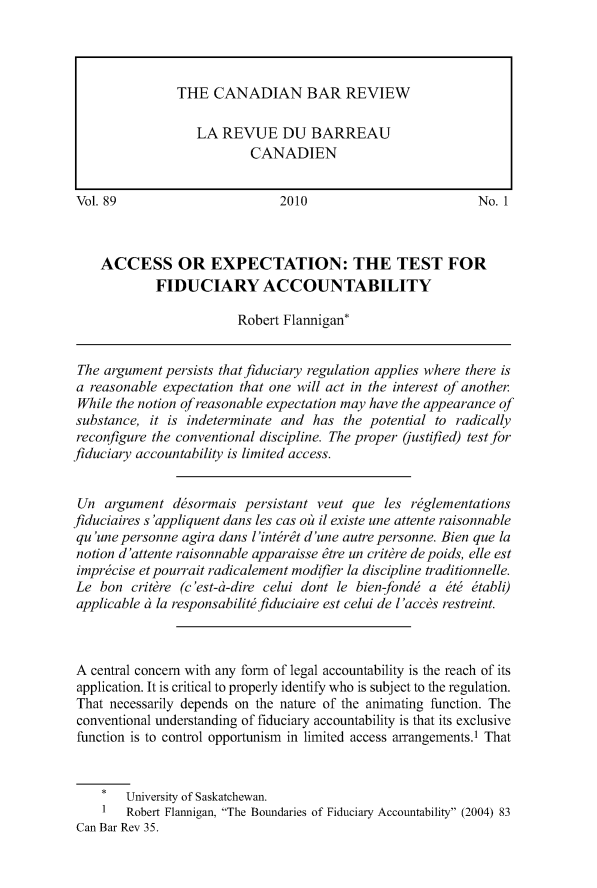 handle is hein.journals/canbarev89 and id is 1 raw text is: 










Vol. 89                        2010                          No. 1



    ACCESS OR EXPECTATION: THE TEST FOR
             FIDUCIARY ACCOUNTABILITY

                         Robert Flannigan*


 The argument persists that fiduciary regulation applies where there is
 a reasonable expectation that one will act in the interest of another.
 While the notion of reasonable expectation may have the appearance of
 substance, it is indeterminate and has the potential to radically
 reconfigure the conventional discipline. The proper (iustified) test for
fiduciary accountability is limited access.


Un argument desormais persistant veut que les rglementations
fiduciaires s 'appliquent dans les cas oit il existe une attente raisonnable
qu 'une personne agira dans l'intert d'une autre personne. Bien que la
notion d'attente raisonnable apparaisse tre un critbre de poids, elle est
imprecise etpourrait radicalement modifier la discipline traditionnelle.
Le bon critbre (c'est-i-dire celui dont le bien-fond  a ete etabli)
applicable t la responsabilitefiduciaire est celui de 1'accbs restreint.



A central concern with any form of legal accountability is the reach of its
application. It is critical to properly identify who is subject to the regulation.
That necessarily depends on the nature of the animating function. The
conventional understanding of fiduciary accountability is that its exclusive
function is to control opportunism in limited access arrangements.1 That


    *   University of Saskatchewan.
    1   Robert Flannigan, The Boundaries of Fiduciary Accountability (2004) 83
Can Bar Rev 35.


THE CANADIAN BAR REVIEW

   LA REVUE DU BARREAU
           CANADIEN


