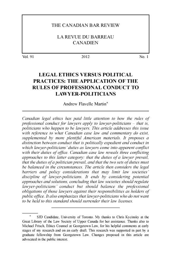 handle is hein.journals/canbarev91 and id is 1 raw text is: 










Vol. 91                        2012                          No. 1



         LEGAL ETHICS VERSUS POLITICAL
      PRACTICES: THE APPLICATION OF THE
      RULES OF PROFESSIONAL CONDUCT TO
                 LAWYER-POLITICIANS

                     Andrew  Flavelle Martin*


Canadian  legal ethics has paid little attention to how the rules of
professional conduct for lawyers apply to lawyer-politicians - that is,
politicians who happen to be lawyers. This article addresses this issue
with reference to what Canadian case law and  commentary  do exist,
supplemented  by more  plentiful American materials. It proposes a
distinction between conduct that is politically expedient and conduct in
which lawyer-politicians'duties as lawyers come into apparent conflict
with their duties of office. Canadian case law reveals three conflicting
approaches  to this latter category: that the duties of a lawyer prevail,
that the duties ofa politician prevail, and that the two sets ofduties must
be balanced in the circumstances. The article then considers the legal
barriers and  policy considerations that may  limit law  societies'
discipline of lawyer-politicians. It ends by considering potential
approaches and solutions, concluding that law societies should regulate
lawyer-politicians' conduct but  should  balance  the professional
obligations of those lawyers against their responsibilities as holders of
public office. It also emphasizes that lawyer-politicians who do not want
to be held to this standard should surrender their law licenses.


        SJD Candidate, University of Toronto. My thanks to Chris Kycinsky at the
Great Library of the Law Society of Upper Canada for her assistance. Thanks also to
Michael Frisch, Ethics Counsel at Georgetown Law, for his helpful comments at early
stages of my research and on an early draft. This research was supported in part by a
graduate fellowship from Georgetown Law. Changes proposed in this article are
advocated in the public interest.


THE   CANADIAN BAR REVIEW

   LA  REVUE DU BARREAU
           CANADIEN


