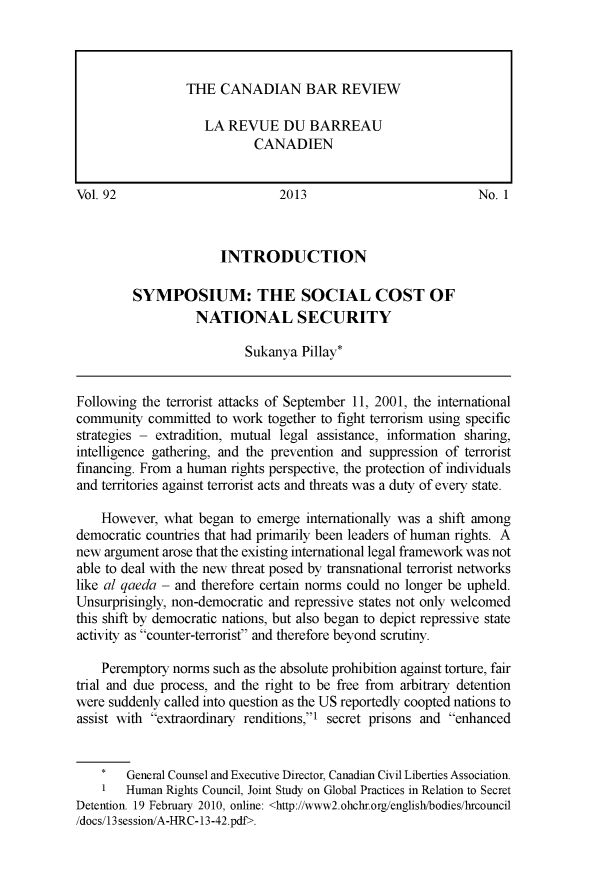handle is hein.journals/canbarev92 and id is 1 raw text is: 










Vol. 92                         2013                            No. 1



                       INTRODUCTION

         SYMPOSIUM: THE SOCIAL COST OF
                   NATIONAL SECURITY

                           Sukanya  Pillay*


Following the terrorist attacks of September 11, 2001, the international
community  committed  to work together to fight terrorism using specific
strategies - extradition, mutual legal assistance, information sharing,
intelligence gathering, and the prevention and suppression of terrorist
financing. From a human rights perspective, the protection of individuals
and territories against terrorist acts and threats was a duty of every state.

    However,  what began  to emerge internationally was a shift among
democratic countries that had primarily been leaders of human rights. A
new argument  arose that the existing international legal framework was not
able to deal with the new threat posed by transnational terrorist networks
like al qaeda - and therefore certain norms could no longer be upheld.
Unsurprisingly, non-democratic and repressive states not only welcomed
this shift by democratic nations, but also began to depict repressive state
activity as counter-terrorist and therefore beyond scrutiny.

    Peremptory norms  such as the absolute prohibition against torture, fair
trial and due process, and the right to be free from arbitrary detention
were suddenly called into question as the US reportedly coopted nations to
assist with extraordinary renditions,I secret prisons and enhanced


        General Counsel and Executive Director, Canadian Civil Liberties Association.
    1   Human Rights Council, Joint Study on Global Practices in Relation to Secret
Detention. 19 February 2010, online: <http://www2.ohchr.org/english/bodies/hrcouncil
/docs/13 session/A-HRC- 13-42.pdf>.


THE  CANADIAN BAR REVIEW

   LA  REVUE   DU  BARREAU
           CANADIEN


