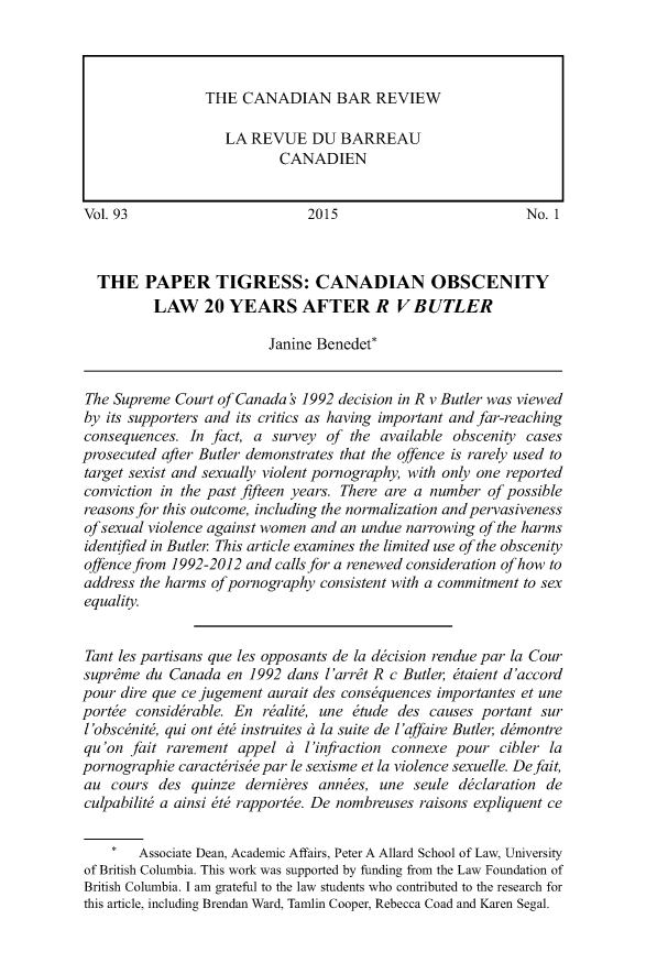 handle is hein.journals/canbarev93 and id is 1 raw text is: 










Vol. 93                        2015                          No. 1



  THE PAPER TIGRESS: CANADIAN OBSCENITY
          LAW 20 YEARS AFTER R VBUTLER

                          Janine Benedet*


The Supreme  Court of Canada ' 1992 decision in R v Butler was viewed
by its supporters and its critics as having important and far-reaching
consequences.  In fact, a survey  of the available obscenity cases
prosecuted after Butler demonstrates that the offence is rarely used to
target sexist and sexually violent pornography, with only one reported
conviction in the past fifteen years. There are a number of possible
reasons for this outcome, including the normalization and pervasiveness
ofsexual violence against women and an undue narrowing of the harms
identified in Butler This article examines the limited use of the obscenity
offence from 1992-2012 and calls for a renewed consideration of how to
address the harms of pornography consistent with a commitment to sex
equality.


Tant les partisans que les opposants de la decision rendue par la Cour
suprdme  du Canada  en 1992 dans  l'arrit R c Butler etaient d'accord
pour dire que ce jugement aurait des consequences importantes et une
portee considerable. En  realit, une etude  des causes portant sur
l'obscenit, qui ont ete instruites a la suite de l'affaire Butler demontre
qu'on  fait rarement  appel ai l'infraction connexe pour  cibler la
pornographie caracterisee par le sexisme et la violence sexuelle. Defait,
au  cours  des quinze  dernieres annees, une  seule declaration de
culpabilit a ainsi ete rapporte. De nombreuses raisons expliquent ce


    *   Associate Dean, Academic Affairs, Peter A Allard School of Law, University
of British Columbia. This work was supported by funding from the Law Foundation of
British Columbia. I am grateful to the law students who contributed to the research for
this article, including Brendan Ward, Tamlin Cooper, Rebecca Coad and Karen Segal.


THE  CANADIAN BAR REVIEW

   LA REVUE DU BARREAU
          CANADIEN


