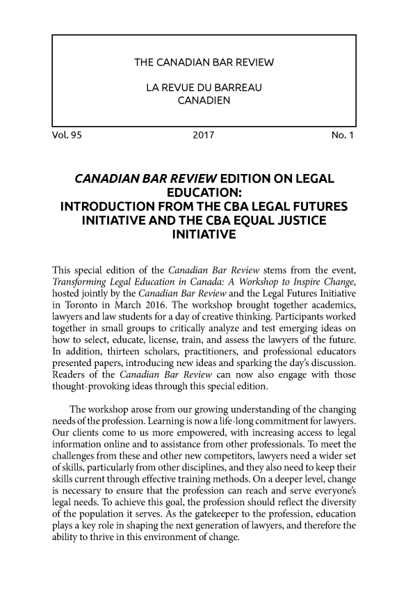 handle is hein.journals/canbarev95 and id is 1 raw text is: 










VoL. 95                       2017                           No. 1



     CANADIAN BAR REVIEW EDITION ON LEGAL
                         EDUCATION:
  INTRODUCTION FROM THE CBA LEGAL FUTURES
       INITIATIVE AND THE CBA EQUAL JUSTICE
                          INITIATIVE


This special edition of the Canadian Bar Review stems from the event,
Transforming Legal Education in Canada: A Workshop to Inspire Change,
hosted jointly by the Canadian Bar Review and the Legal Futures Initiative
in Toronto in March 2016. The workshop  brought together academics,
lawyers and law students for a day of creative thinking. Participants worked
together in small groups to critically analyze and test emerging ideas on
how  to select, educate, license, train, and assess the lawyers of the future.
In addition, thirteen scholars, practitioners, and professional educators
presented papers, introducing new ideas and sparking the day's discussion.
Readers of the Canadian Bar Review  can now  also engage with those
thought-provoking ideas through this special edition.

    The workshop arose from our growing understanding of the changing
needs of the profession. Learning is now a life-long commitment for lawyers.
Our  clients come to us more empowered, with increasing access to legal
information online and to assistance from other professionals. To meet the
challenges from these and other new competitors, lawyers need a wider set
of skills, particularly from other disciplines, and they also need to keep their
skills current through effective training methods. On a deeper level, change
is necessary to ensure that the profession can reach and serve everyone's
legal needs. To achieve this goal, the profession should reflect the diversity
of the population it serves. As the gatekeeper to the profession, education
plays a key role in shaping the next generation of lawyers, and therefore the
ability to thrive in this environment of change.


THE  CANADIAN BAR REVIEW

   LA REVUE   DU BARREAU
         CANADIEN



