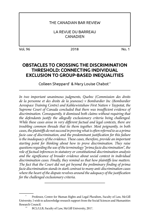 handle is hein.journals/canbarev96 and id is 1 raw text is: 










VoL. 96                         2018                            No. 1



  OBSTACLES TO CROSSING THE DISCRIMINATION
        THRESHOLD: CONNECTING INDIVIDUAL
     EXCLUSION TO GROUP-BASED INEQUALITIES

             Colleen Sheppard* & Mary Louise Chabot**


In two important unanimous judgments, Quebec (Commission des droits
de la personne et des droits de la jeunesse) v Bombardier Inc (Bombardier
Aerospace Training Centre) and Kahkewistahaw First Nation v Taypotat, the
Supreme Court of Canada concluded that there was insufficient evidence of
discrimination. Consequently, it dismissed both claims without requiring that
the defendants justify the allegedly exclusionary criteria being challenged.
While these cases arose in very different factual and legal contexts, there are
troubling common threads that tie them together. Most poignantly, in both
cases, the plaintiffs do not succeed in proving what is often referred to as aprima
facie case of discrimination, and the predominant justification for this failure
is the inadequacy of the evidence. These cases, therefore, provide an important
starting point for thinking about how to prove discrimination. They raise
questions regarding the use of the terminology 'rimafacie discrimination the
role offactual inferences in statutory or constitutional discrimination analysis
and the significance of broader evidence about social context in individual
discrimination cases. Finally, they remind us that how plaintiffs lose matters.
The fact that the Court did not get beyond the preliminary finding of prima
facie discrimination stands in stark contrast to many anti-discrimination cases
where the heart of the dispute revolves around the adequacy of the justification
for the challenged exclusionary criteria.




        Professor, Centre for Human Rights and Legal Pluralism, Faculty of Law, McGill
University. I wish to acknowledge research support from the Social Sciences and Humanities
Research Council.
    ..  BCL/LLB, Faculty of Law, McGill University, 2017.


THE CANADIAN BAR REVIEW

   LA REVUE DU BARREAU
          CANADIEN


