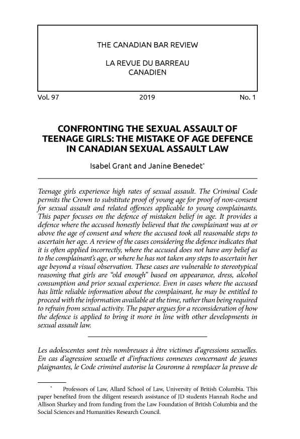 handle is hein.journals/canbarev97 and id is 1 raw text is: 










VoL. 97                         2019                           No. 1



       CONFRONTING THE SEXUAL ASSAULT OF
  TEENAGE GIRLS: THE MISTAKE OF AGE DEFENCE
         IN CANADIAN SEXUAL ASSAULT LAW

                 Isabel Grant and Janine Benedet*


 Teenage girls experience high rates of sexual assault. The Criminal Code
 permits the Crown to substitute proof of young age for proof of non-consent
for sexual assault and related offences applicable to young complainants.
This paper focuses on the defence of mistaken belief in age. It provides a
defence where the accused honestly believed that the complainant was at or
above the age of consent and where the accused took all reasonable steps to
ascertain her age. A review of the cases considering the defence indicates that
it is often applied incorrectly, where the accused does not have any belief as
to the complainant's age, or where he has not taken any steps to ascertain her
age beyond a visual observation. These cases are vulnerable to stereotypical
reasoning that girls are old enough based on appearance, dress, alcohol
consumption and prior sexual experience. Even in cases where the accused
has little reliable information about the complainant, he may be entitled to
proceed with the information available at the time, rather than being required
to refrain from sexual activity. The paper argues for a reconsideration of how
the defence is applied to bring it more in line with other developments in
sexual assault law.


Les adolescentes sont tr&s nombreuses tre victimes d'agressions sexuelles.
En cas d'agression sexuelle et d'infractions connexes concernant de jeunes
plaignantes, le Code criminel autorise la Couronne   remplacer la preuve de

    I   Professors of Law, Allard School of Law, University of British Columbia. This
paper benefited from the diligent research assistance of JD students Hannah Roche and
Allison Sharkey and from funding from the Law Foundation of British Columbia and the
Social Sciences and Humanities Research Council.


THE CANADIAN BAR REVIEW

   LA REVUE DU BARREAU
          CANADIEN


