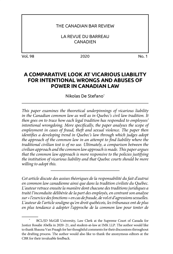 handle is hein.journals/canbarev98 and id is 1 raw text is: 










Vol. 98                        2020                           No. 1



A   COMPARATIVE LOOK AT VICARIOUS LIABILITY
   FOR INTENTIONAL WRONGS AND ABUSES OF
                POWER IN CANADIAN LAW

                       Nikolas  De Stefano*


This paper examines  the theoretical underpinnings of vicarious liability
in the Canadian common  law as well as in Quebec's civil law tradition. It
then goes on to trace how each legal tradition has responded to employees'
intentional wrongdoing. More specifically, the paper analyses the scope of
employment  in cases of fraud, theft and sexual violence. The paper then
identifies a developing trend in Quebec's law through which judges adopt
the approach of the common law in an attempt to find liability where the
traditional civilian test is of no use. Ultimately, a comparison between the
civilian approach and the common law approach is made. This paper argues
that the common law approach is more responsive to the policies justifying
the institution of vicarious liability and that Quebec courts should be more
willing to adopt this.


Cet article discute des assises theoriques de la responsabilite du fait d'autrui
en common  law canadienne ainsi que dans la tradition civiliste du Quebec.
L'auteur retrace ensuite la maniere dont chacune des traditions juridiques a
traite l'inconduite deliberee de la part des employes, en centrant son analyse
sur  l'exercice desfonctions en cas defraude, de vol et d'agressions sexuelles.
L'auteur de l'article souligne qu'en droit quebecois, les tribunaux ont de plus
en plus tendance a adopter l'approche de la common law pour tenter de

        BCL/JD McGill University, Law Clerk at the Supreme Court of Canada for
Justice Rosalie Abella in 2020-21, and student-at-law at IMK LLP. The author would like
to thank Shauna Van Praagh for her thoughtful comments for their discussions throughout
the drafting process. The author would also like to thank the anonymous editors at the
CBR for their invaluable feedback.


THE  CANADIAN BAR REVIEW

   LA REVUE   DU  BARREAU
          CANADIEN


