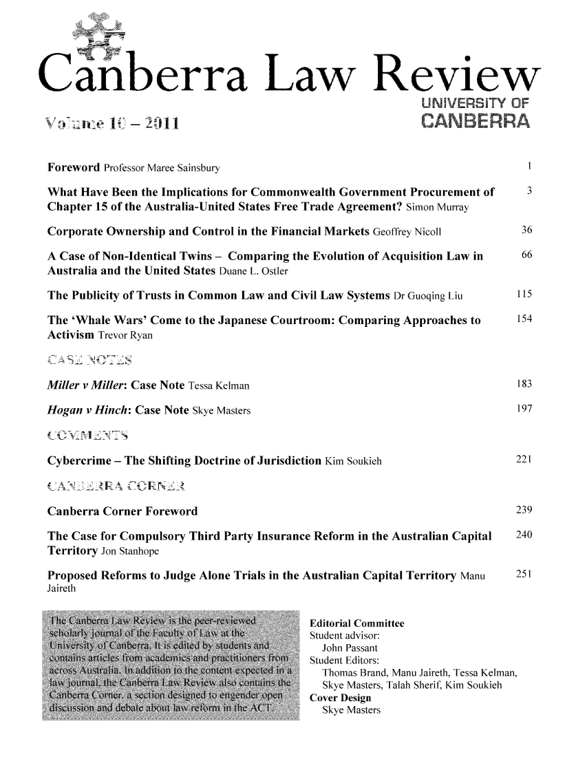 handle is hein.journals/canbera10 and id is 1 raw text is: Calberra Law Review
oi ani~ e 1 - 2011C
Foreword Professor Maree Sainsbury                                                  1
What Have Been the Implications for Commonwealth Government Procurement of          3
Chapter 15 of the Australia-United States Free Trade Agreement? Simon Murray
Corporate Ownership and Control in the Financial Markets Geoffrey Nicoll           36
A Case of Non-Identical Twins - Comparing the Evolution of Acquisition Law in      66
Australia and the United States Duane L. Ostler
The Publicity of Trusts in Common Law and Civil Law Systems Dr Guoqing Liu        115
The 'Whale Wars' Come to the Japanese Courtroom: Comparing Approaches to          154
Activism Trevor Ryan
Miller v Miller: Case Note Tessa Kelman                                           183
Hogan v Hinch: Case Note Skye Masters                                             197
Cybercrime - The Shifting Doctrine of Jurisdiction Kim Soukieh                    221
Canberra Corner Foreword                                                          239
The Case for Compulsory Third Party Insurance Reform in the Australian Capital    240
Territory Jon Stanhope
Proposed Reforms to Judge Alone Trials in the Australian Capital Territory Manu   251
Jaireth
III1t                            >i      4   Editorial Committee
Student advisor:
John Passant
Student Editors:
Thomas Brand, Manu Jaireth, Tessa Kelman,
S1cSkye Masters, Talah Sherif, Kim Soukieh
,_       k1Cover Design
I 'I                   Skye Masters


